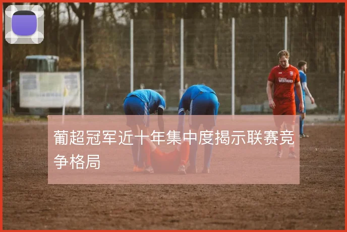 葡超冠军近十年集中度揭示联赛竞争格局