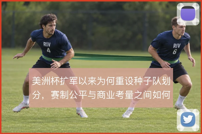 美洲杯扩军以来为何重设种子队划分,赛制公平与商业考量之间如何平衡
