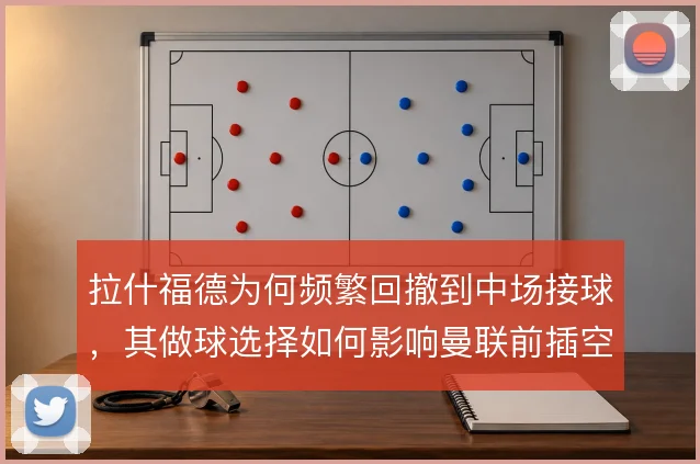 拉什福德为何频繁回撤到中场接球，其做球选择如何影响曼联前插空间