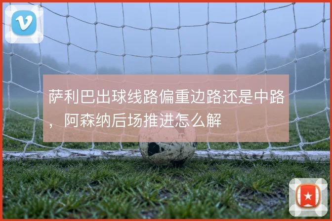 萨利巴出球线路偏重边路还是中路，阿森纳后场推进怎么解