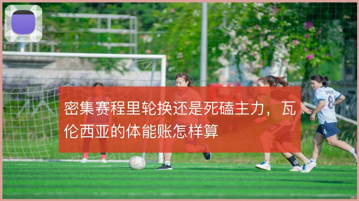 密集赛程里轮换还是死磕主力,瓦伦西亚的体能账怎样算