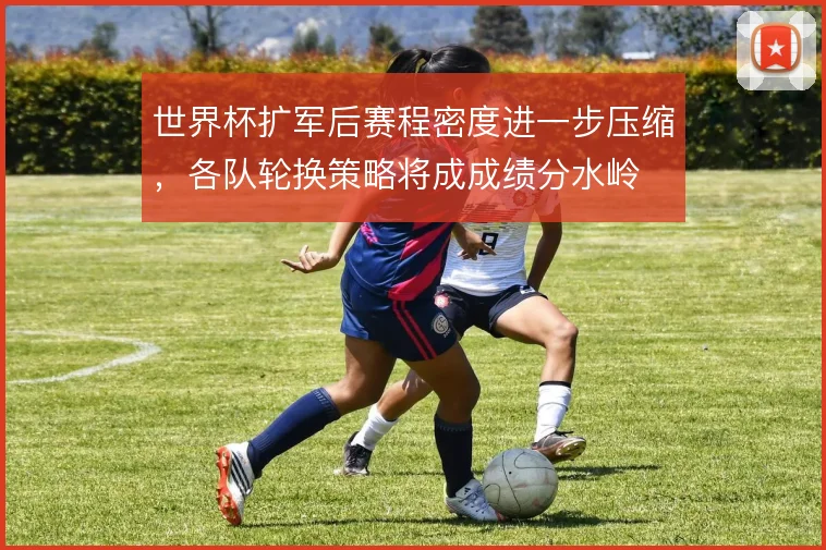 世界杯扩军后赛程密度进一步压缩，各队轮换策略将成成绩分水岭