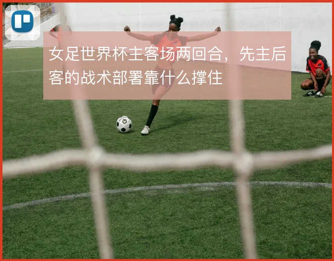 女足世界杯主客场两回合,先主后客的战术部署靠什么撑住