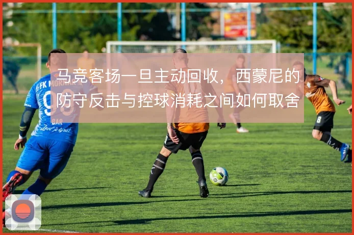 马竞客场一旦主动回收，西蒙尼的防守反击与控球消耗之间如何取舍
