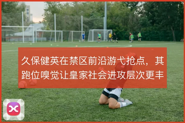 久保健英在禁区前沿游弋抢点,其跑位嗅觉让皇家社会进攻层次更丰富