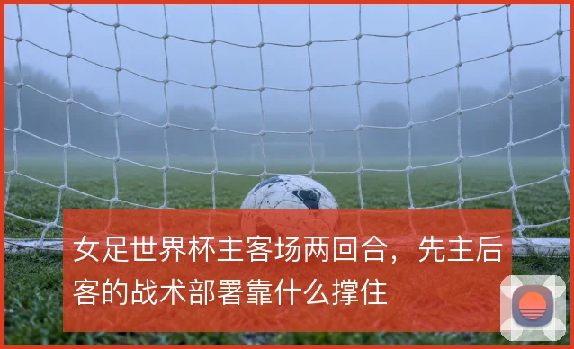 女足世界杯主客场两回合，先主后客的战术部署靠什么撑住