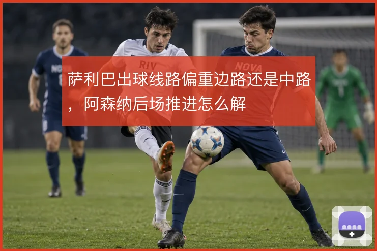 萨利巴出球线路偏重边路还是中路，阿森纳后场推进怎么解