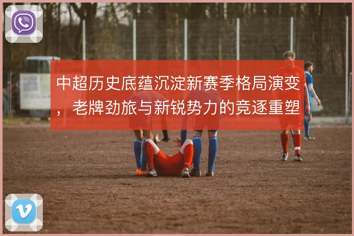 中超历史底蕴沉淀新赛季格局演变,老牌劲旅与新锐势力的竞逐重塑联赛版图