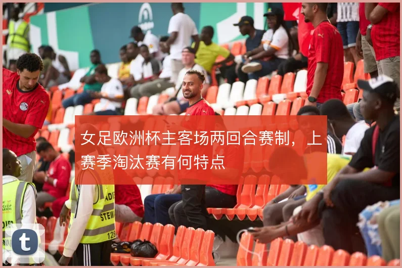 女足欧洲杯主客场两回合赛制,上赛季淘汰赛有何特点