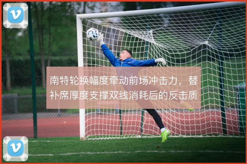 南特轮换幅度牵动前场冲击力,替补席厚度支撑双线消耗后的反击质量