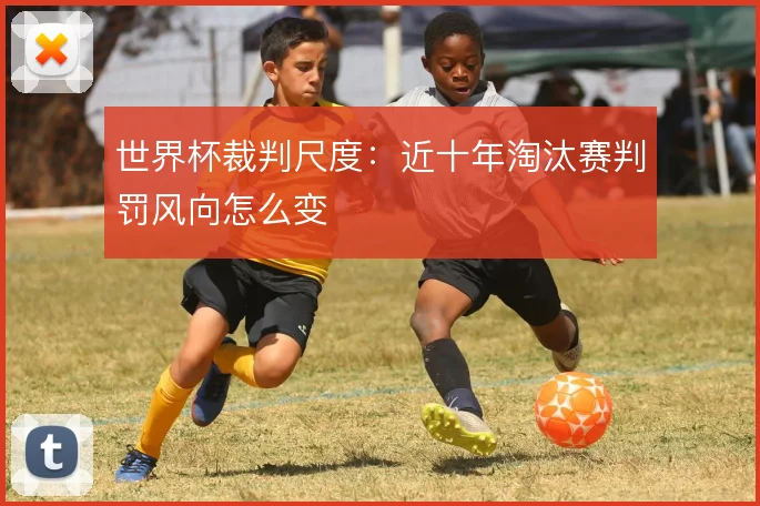 世界杯裁判尺度：近十年淘汰赛判罚风向怎么变