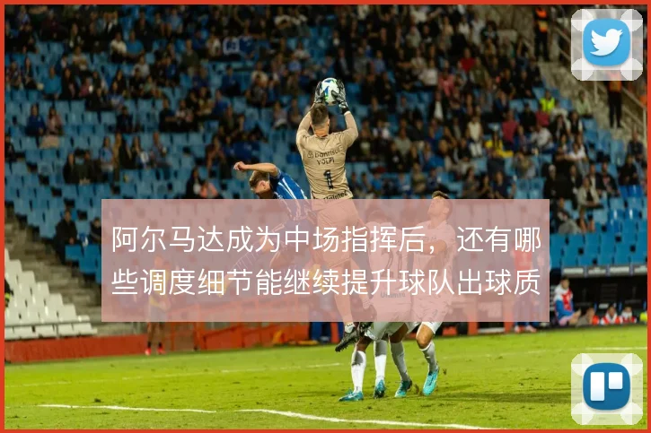 阿尔马达成为中场指挥后，还有哪些调度细节能继续提升球队出球质量