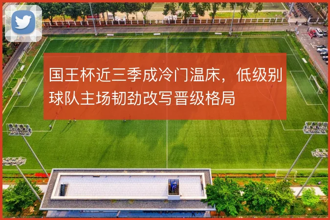 国王杯近三季成冷门温床,低级别球队主场韧劲改写晋级格局
