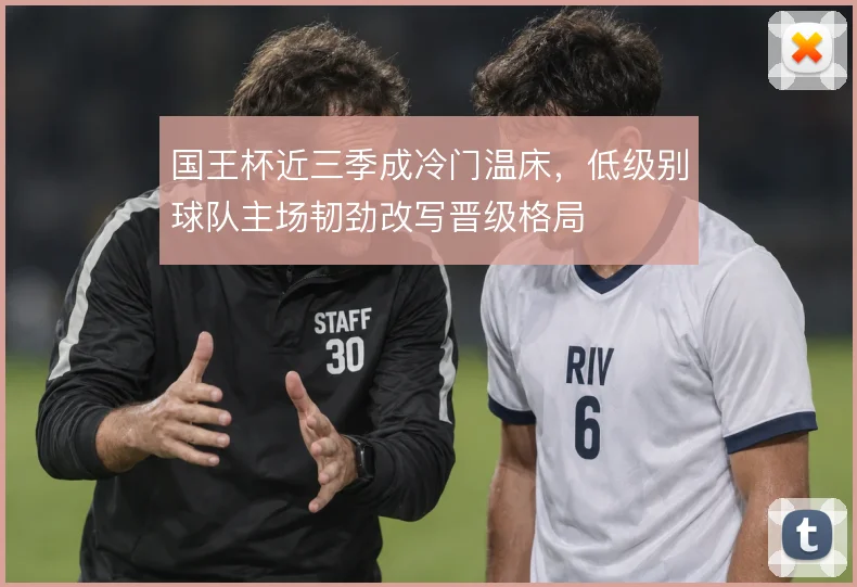国王杯近三季成冷门温床,低级别球队主场韧劲改写晋级格局