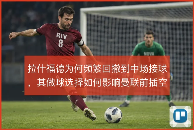拉什福德为何频繁回撤到中场接球，其做球选择如何影响曼联前插空间