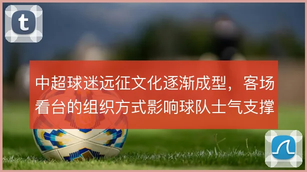 中超球迷远征文化逐渐成型,客场看台的组织方式影响球队士气支撑