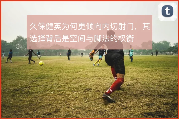 久保健英为何更倾向内切射门，其选择背后是空间与脚法的权衡