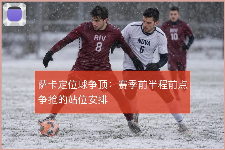 萨卡定位球争顶:赛季前半程前点争抢的站位安排