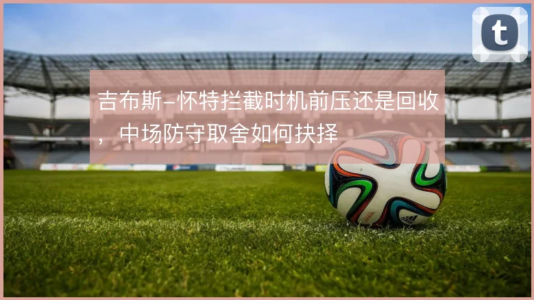 吉布斯-怀特拦截时机前压还是回收，中场防守取舍如何抉择