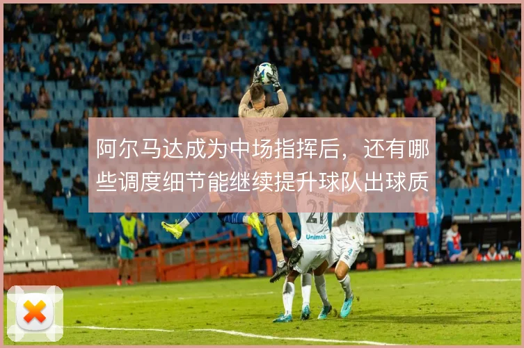 阿尔马达成为中场指挥后，还有哪些调度细节能继续提升球队出球质量