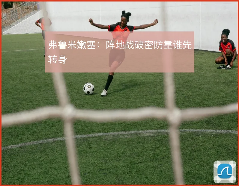 弗鲁米嫩塞：阵地战破密防靠谁先转身