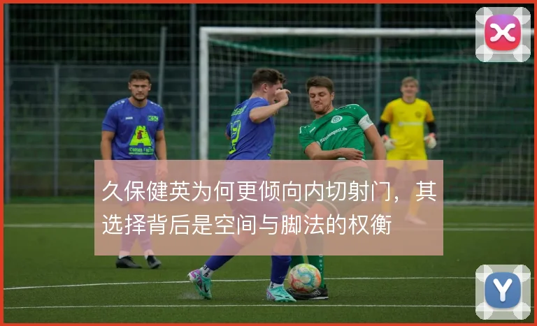 久保健英为何更倾向内切射门，其选择背后是空间与脚法的权衡