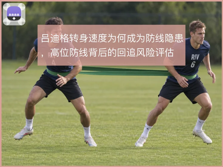 吕迪格转身速度为何成为防线隐患，高位防线背后的回追风险评估