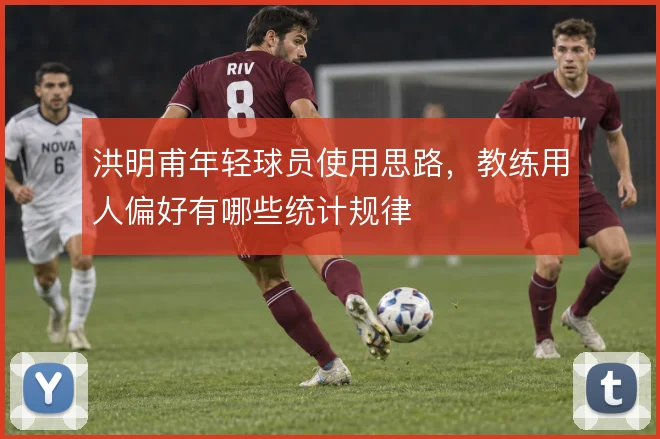 洪明甫年轻球员使用思路，教练用人偏好有哪些统计规律