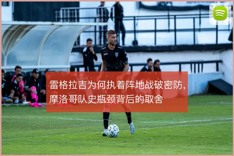 雷格拉吉为何执着阵地战破密防，摩洛哥队史瓶颈背后的取舍